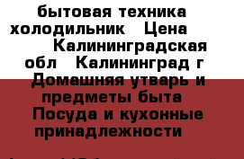 бытовая техника / холодильник › Цена ­ 4 000 - Калининградская обл., Калининград г. Домашняя утварь и предметы быта » Посуда и кухонные принадлежности   